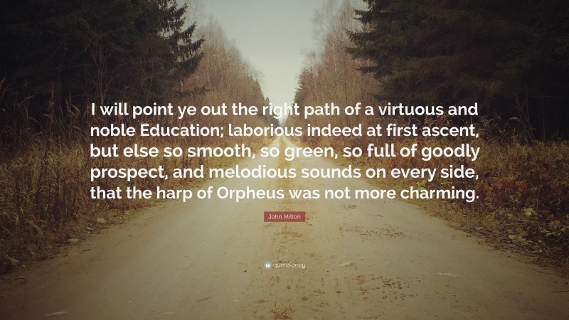 John Milton Quote: “I will point ye out the right path of a virtuous and noble Education; laborious indeed at first ascent, but else so smooth, so green, so full of goodly prospect, and melodious sounds on every side, that the harp of Orpheus was not more charming.”