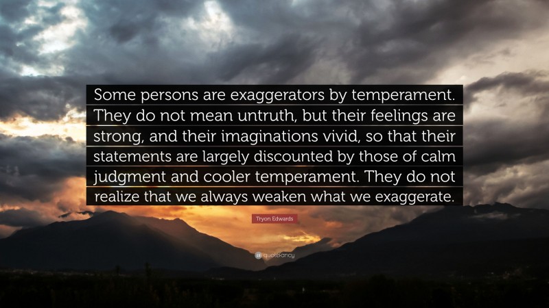 Tryon Edwards Quote: “Some persons are exaggerators by temperament. They do not mean untruth, but their feelings are strong, and their imaginations vivid, so that their statements are largely discounted by those of calm judgment and cooler temperament. They do not realize that we always weaken what we exaggerate.”
