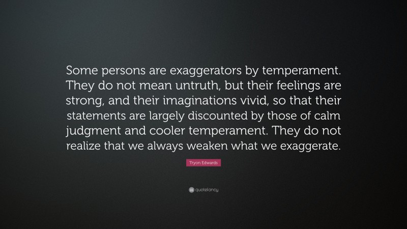 Tryon Edwards Quote: “Some persons are exaggerators by temperament. They do not mean untruth, but their feelings are strong, and their imaginations vivid, so that their statements are largely discounted by those of calm judgment and cooler temperament. They do not realize that we always weaken what we exaggerate.”
