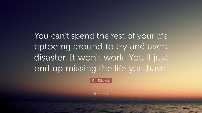Kim Edwards Quote: “You can’t spend the rest of your life tiptoeing around to try and avert disaster. It won’t work. You’ll just end up missing the life you have.”