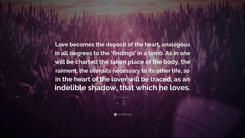 Djuna Barnes Quote: “Love becomes the deposit of the heart, analogous in all degrees to the ‘findings’ in a tomb. As in one will be charted the taken place of the body, the raiment, the utensils necessary to its other life, so in the heart of the lover will be traced, as an indelible shadow, that which he loves.”