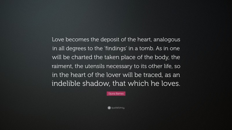 Djuna Barnes Quote: “Love becomes the deposit of the heart, analogous in all degrees to the ‘findings’ in a tomb. As in one will be charted the taken place of the body, the raiment, the utensils necessary to its other life, so in the heart of the lover will be traced, as an indelible shadow, that which he loves.”