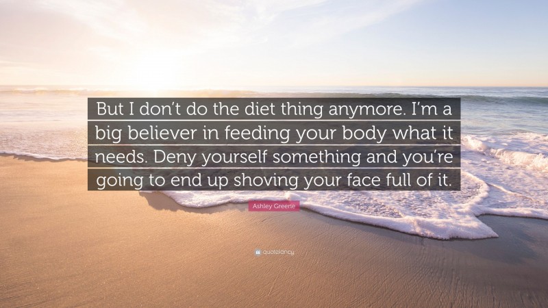 Ashley Greene Quote: “But I don’t do the diet thing anymore. I’m a big believer in feeding your body what it needs. Deny yourself something and you’re going to end up shoving your face full of it.”