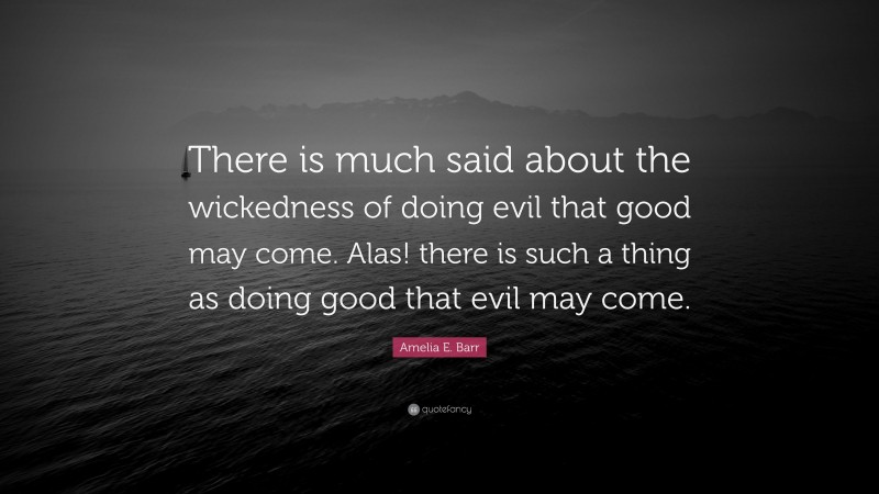 Amelia E. Barr Quote: “There is much said about the wickedness of doing evil that good may come. Alas! there is such a thing as doing good that evil may come.”