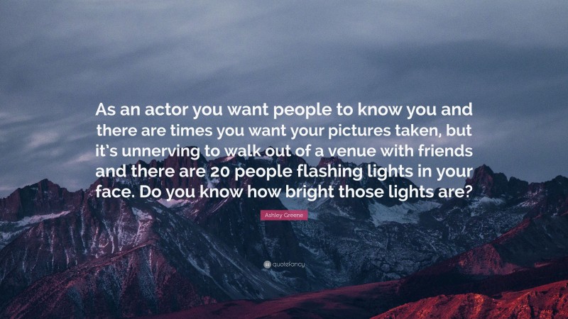 Ashley Greene Quote: “As an actor you want people to know you and there are times you want your pictures taken, but it’s unnerving to walk out of a venue with friends and there are 20 people flashing lights in your face. Do you know how bright those lights are?”