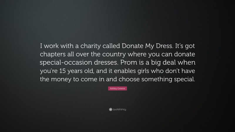 Ashley Greene Quote: “I work with a charity called Donate My Dress. It’s got chapters all over the country where you can donate special-occasion dresses. Prom is a big deal when you’re 15 years old, and it enables girls who don’t have the money to come in and choose something special.”