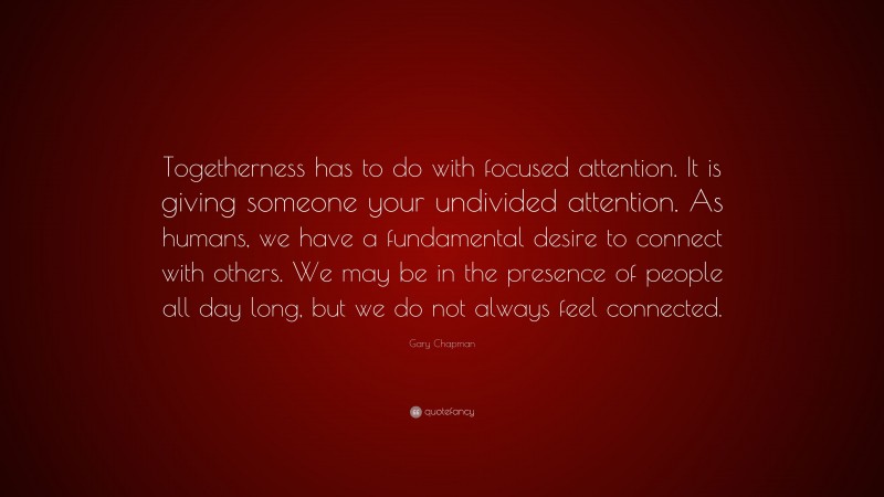 Gary Chapman Quote: “Togetherness has to do with focused attention. It is giving someone your undivided attention. As humans, we have a fundamental desire to connect with others. We may be in the presence of people all day long, but we do not always feel connected.”