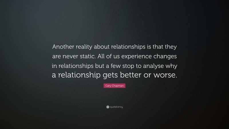 Gary Chapman Quote: “Another reality about relationships is that they are never static. All of us experience changes in relationships but a few stop to analyse why a relationship gets better or worse.”