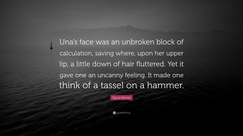 Djuna Barnes Quote: “Una’s face was an unbroken block of calculation, saving where, upon her upper lip, a little down of hair fluttered. Yet it gave one an uncanny feeling. It made one think of a tassel on a hammer.”