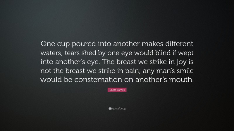 Djuna Barnes Quote: “One cup poured into another makes different waters; tears shed by one eye would blind if wept into another’s eye. The breast we strike in joy is not the breast we strike in pain; any man’s smile would be consternation on another’s mouth.”