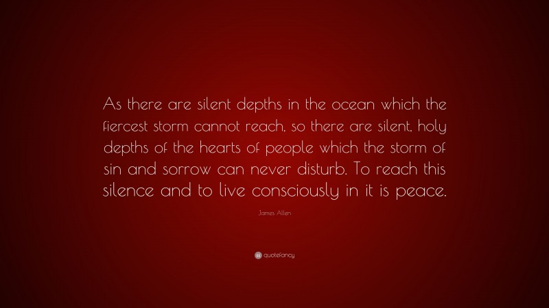 James Allen Quote: “As there are silent depths in the ocean which the fiercest storm cannot reach, so there are silent, holy depths of the hearts of people which the storm of sin and sorrow can never disturb. To reach this silence and to live consciously in it is peace.”