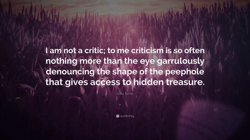 Djuna Barnes Quote: “I am not a critic; to me criticism is so often nothing more than the eye garrulously denouncing the shape of the peephole that gives access to hidden treasure.”