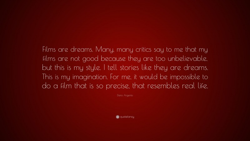 Dario Argento Quote: “Films are dreams. Many, many critics say to me that my films are not good because they are too unbelievable, but this is my style. I tell stories like they are dreams. This is my imagination. For me, it would be impossible to do a film that is so precise, that resembles real life.”