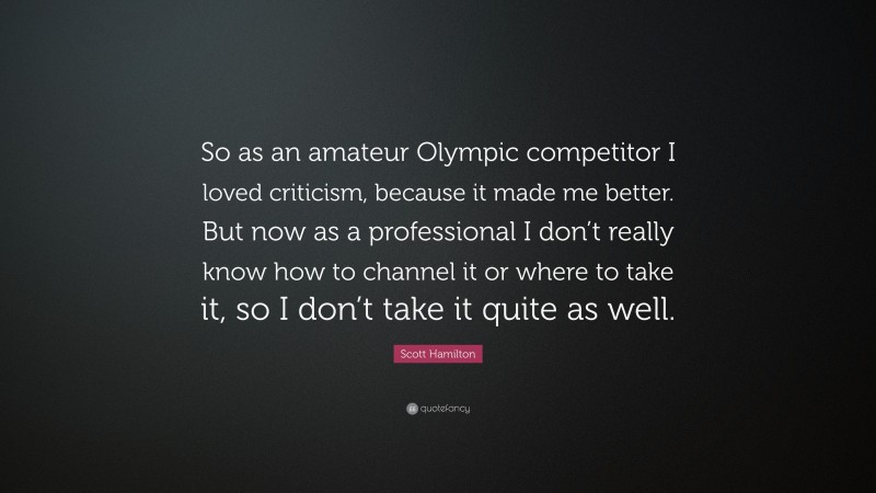 Scott Hamilton Quote: “So as an amateur Olympic competitor I loved criticism, because it made me better. But now as a professional I don’t really know how to channel it or where to take it, so I don’t take it quite as well.”