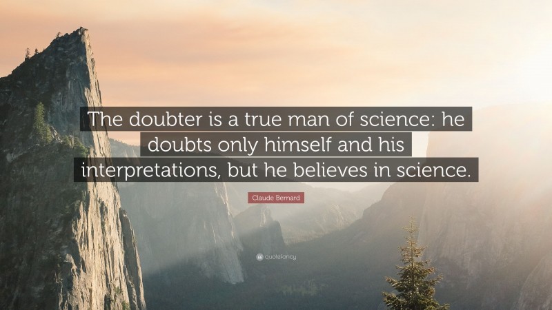 Claude Bernard Quote: “The doubter is a true man of science: he doubts only himself and his interpretations, but he believes in science.”