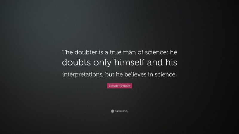 Claude Bernard Quote: “The doubter is a true man of science: he doubts only himself and his interpretations, but he believes in science.”