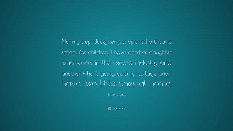 Rosanne Cash Quote: “No, my step-daughter just opened a theatre school for children, I have another daughter who works in the record industry and another who is going back to collage and I have two little ones at home.”