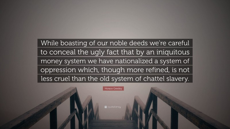Horace Greeley Quote: “While boasting of our noble deeds we’re careful to conceal the ugly fact that by an iniquitous money system we have nationalized a system of oppression which, though more refined, is not less cruel than the old system of chattel slavery.”