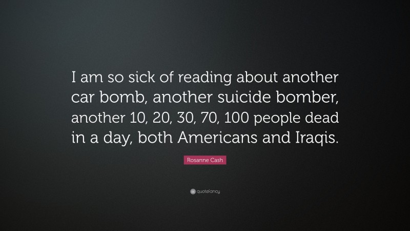 Rosanne Cash Quote: “I am so sick of reading about another car bomb, another suicide bomber, another 10, 20, 30, 70, 100 people dead in a day, both Americans and Iraqis.”