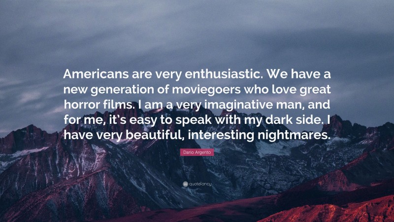 Dario Argento Quote: “Americans are very enthusiastic. We have a new generation of moviegoers who love great horror films. I am a very imaginative man, and for me, it’s easy to speak with my dark side. I have very beautiful, interesting nightmares.”