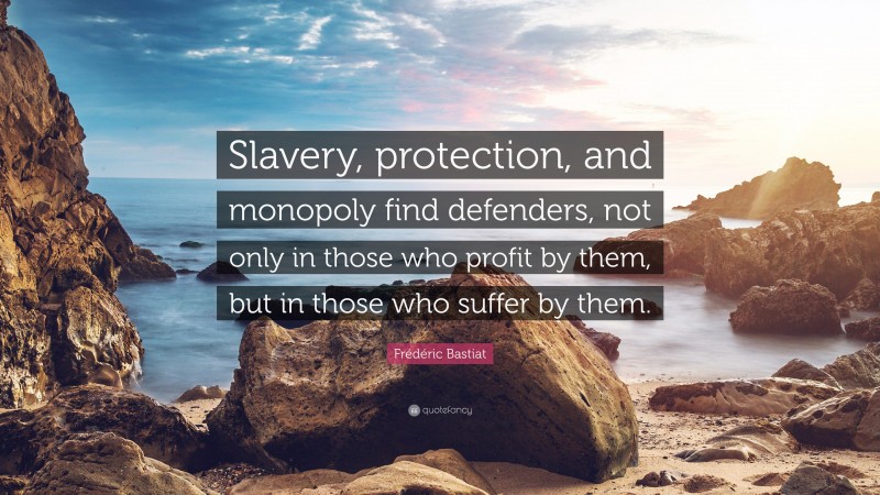 Frédéric Bastiat Quote: “Slavery, protection, and monopoly find defenders, not only in those who profit by them, but in those who suffer by them.”