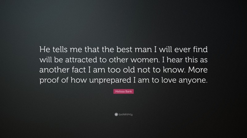 Melissa Bank Quote: “He tells me that the best man I will ever find will be attracted to other women. I hear this as another fact I am too old not to know. More proof of how unprepared I am to love anyone.”