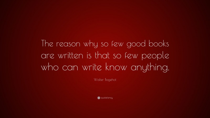 Walter Bagehot Quote: “The reason why so few good books are written is that so few people who can write know anything.”