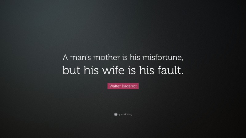 Walter Bagehot Quote: “A man’s mother is his misfortune, but his wife is his fault.”