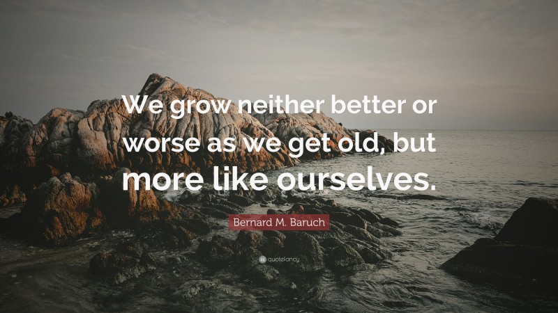 Bernard M. Baruch Quote: “We grow neither better or worse as we get old, but more like ourselves.”