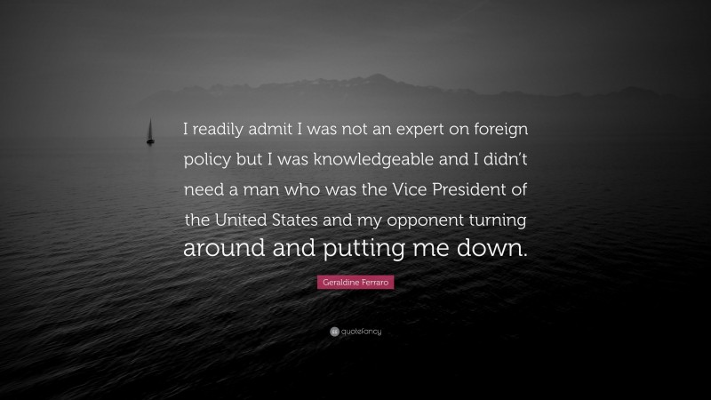 Geraldine Ferraro Quote: “I readily admit I was not an expert on foreign policy but I was knowledgeable and I didn’t need a man who was the Vice President of the United States and my opponent turning around and putting me down.”