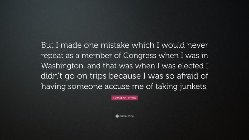 Geraldine Ferraro Quote: “But I made one mistake which I would never repeat as a member of Congress when I was in Washington, and that was when I was elected I didn’t go on trips because I was so afraid of having someone accuse me of taking junkets.”