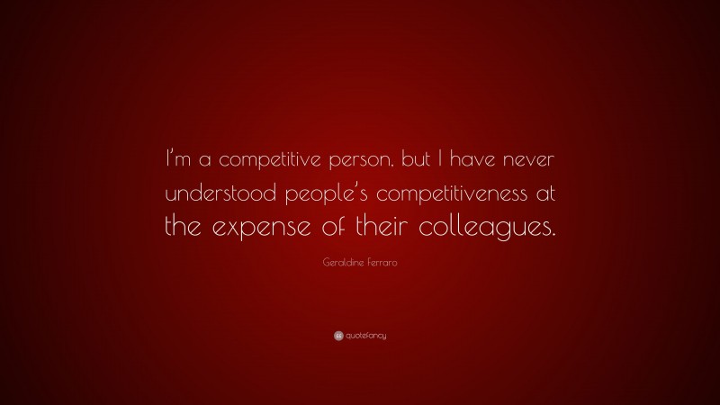 Geraldine Ferraro Quote: “I’m a competitive person, but I have never understood people’s competitiveness at the expense of their colleagues.”