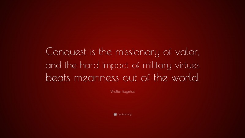 Walter Bagehot Quote: “Conquest is the missionary of valor, and the hard impact of military virtues beats meanness out of the world.”