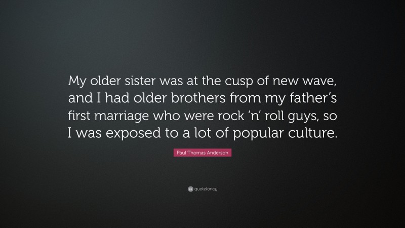 Paul Thomas Anderson Quote: “My older sister was at the cusp of new wave, and I had older brothers from my father’s first marriage who were rock ‘n’ roll guys, so I was exposed to a lot of popular culture.”