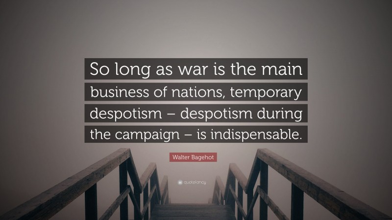 Walter Bagehot Quote: “So long as war is the main business of nations, temporary despotism – despotism during the campaign – is indispensable.”