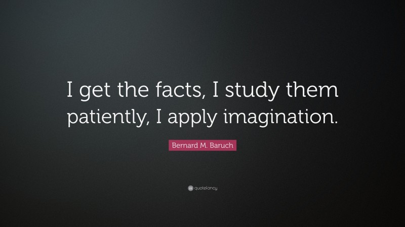 Bernard M. Baruch Quote: “I get the facts, I study them patiently, I apply imagination.”