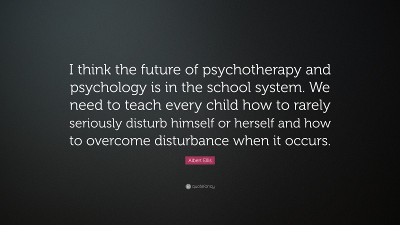 Albert Ellis Quote: “I think the future of psychotherapy and psychology is in the school system. We need to teach every child how to rarely seriously disturb himself or herself and how to overcome disturbance when it occurs.”