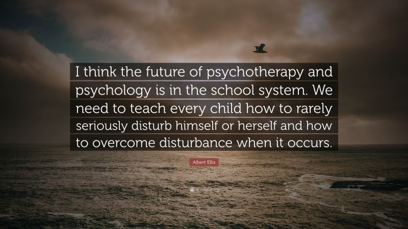 Albert Ellis Quote: “I think the future of psychotherapy and psychology is in the school system. We need to teach every child how to rarely seriously disturb himself or herself and how to overcome disturbance when it occurs.”