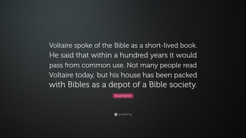 Bruce Barton Quote: “Voltaire spoke of the Bible as a short-lived book. He said that within a hundred years it would pass from common use. Not many people read Voltaire today, but his house has been packed with Bibles as a depot of a Bible society.”