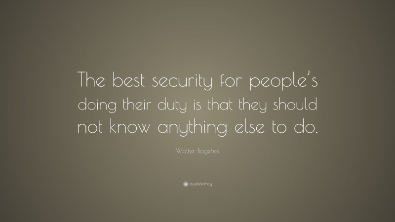 Walter Bagehot Quote: “The best security for people’s doing their duty is that they should not know anything else to do.”
