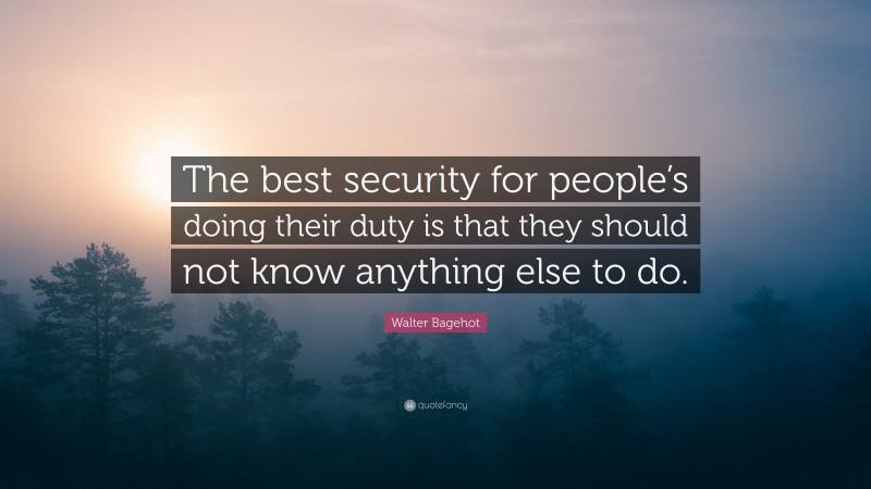 Walter Bagehot Quote: “The best security for people’s doing their duty is that they should not know anything else to do.”