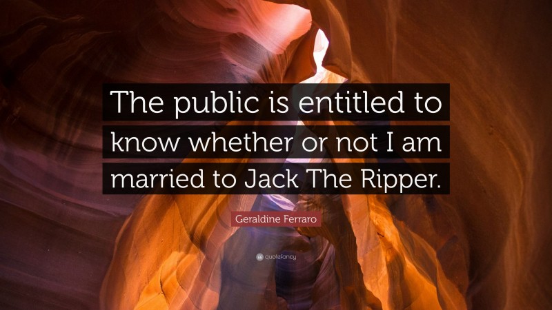 Geraldine Ferraro Quote: “The public is entitled to know whether or not I am married to Jack The Ripper.”