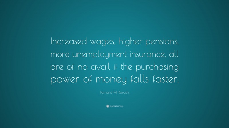 Bernard M. Baruch Quote: “Increased wages, higher pensions, more unemployment insurance, all are of no avail if the purchasing power of money falls faster.”