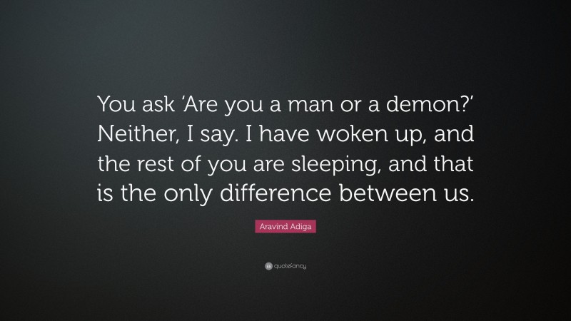 Aravind Adiga Quote: “You ask ‘Are you a man or a demon?’ Neither, I say. I have woken up, and the rest of you are sleeping, and that is the only difference between us.”