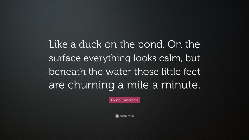 Gene Hackman Quote: “Like a duck on the pond. On the surface everything looks calm, but beneath the water those little feet are churning a mile a minute.”