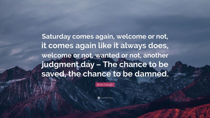 Brian Clough Quote: “Saturday comes again, welcome or not, it comes again like it always does, welcome or not, wanted or not, another judgment day – The chance to be saved, the chance to be damned.”