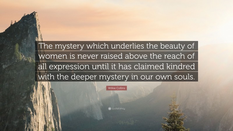 Wilkie Collins Quote: “The mystery which underlies the beauty of women is never raised above the reach of all expression until it has claimed kindred with the deeper mystery in our own souls.”