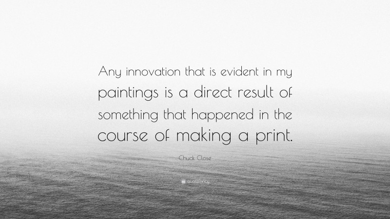 Chuck Close Quote: “Any innovation that is evident in my paintings is a direct result of something that happened in the course of making a print.”