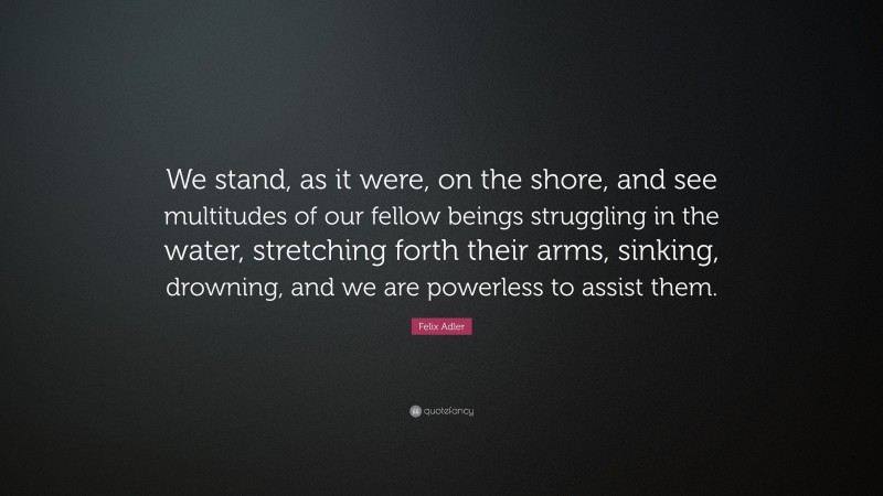 Felix Adler Quote: “We stand, as it were, on the shore, and see multitudes of our fellow beings struggling in the water, stretching forth their arms, sinking, drowning, and we are powerless to assist them.”