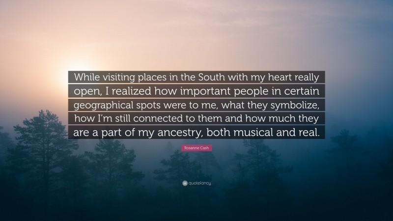 Rosanne Cash Quote: “While visiting places in the South with my heart really open, I realized how important people in certain geographical spots were to me, what they symbolize, how I’m still connected to them and how much they are a part of my ancestry, both musical and real.”